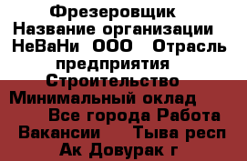Фрезеровщик › Название организации ­ НеВаНи, ООО › Отрасль предприятия ­ Строительство › Минимальный оклад ­ 60 000 - Все города Работа » Вакансии   . Тыва респ.,Ак-Довурак г.